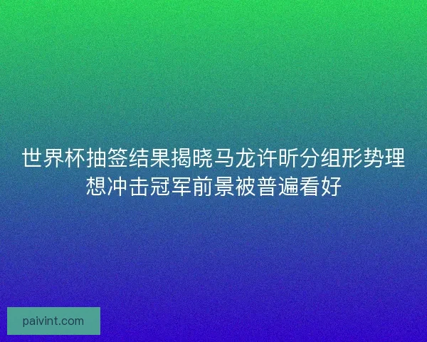 世界杯抽签结果揭晓马龙许昕分组形势理想冲击冠军前景被普遍看好