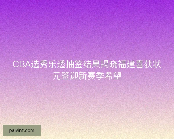 CBA选秀乐透抽签结果揭晓福建喜获状元签迎新赛季希望