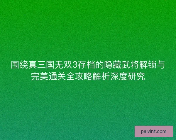 围绕真三国无双3存档的隐藏武将解锁与完美通关全攻略解析深度研究